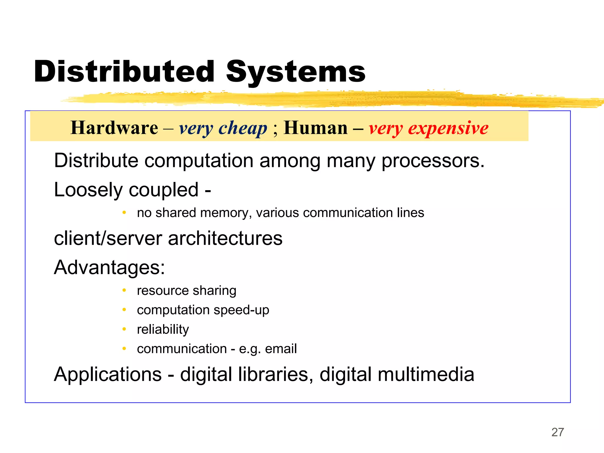 27
Distributed Systems
Distribute computation among many processors.
Loosely coupled -
• no shared memory, various communication lines
client/server architectures
Advantages:
• resource sharing
• computation speed-up
• reliability
• communication - e.g. email
Applications - digital libraries, digital multimedia
Hardware – very cheap ; Human – very expensive
 