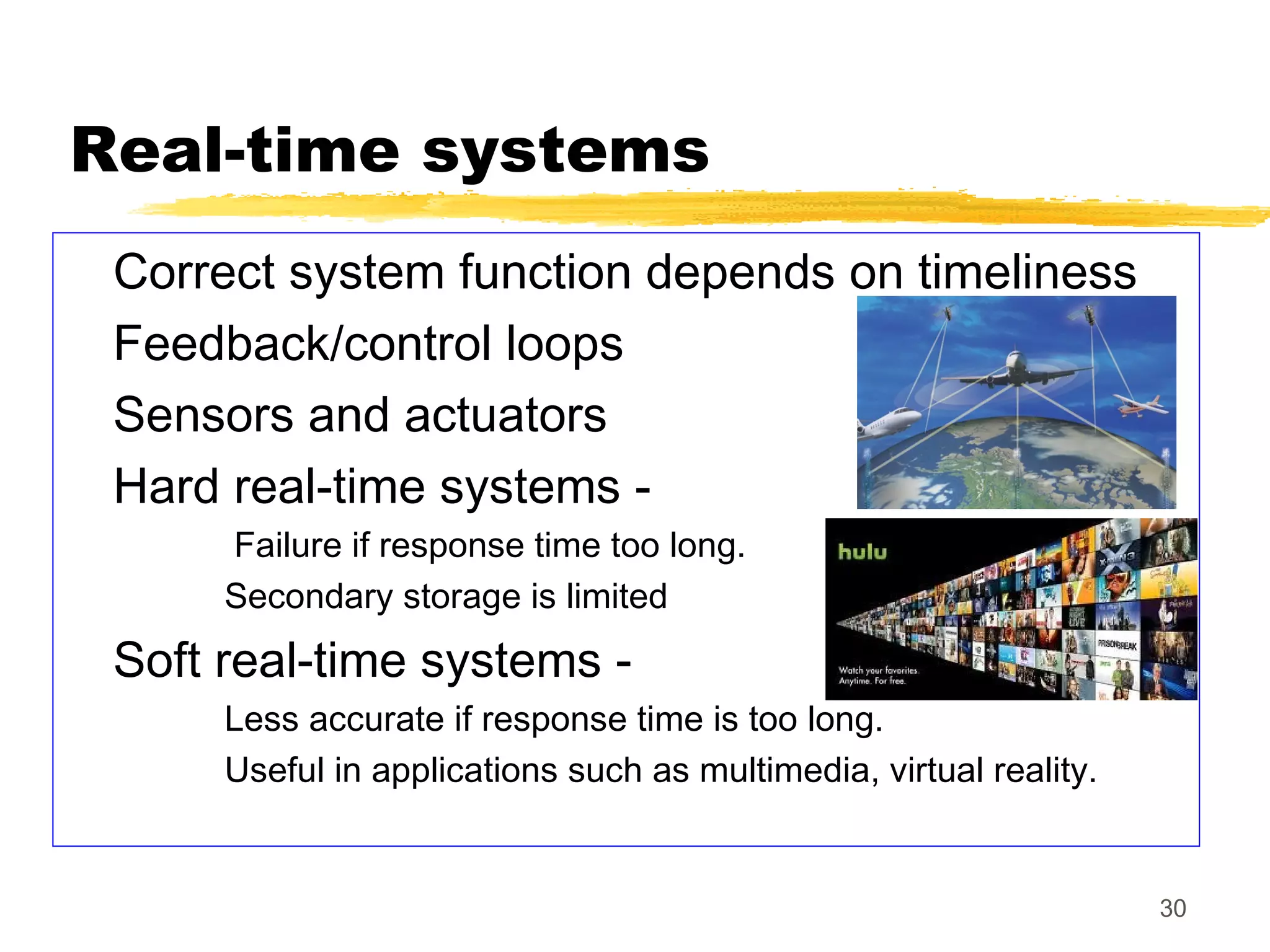 30
Real-time systems
Correct system function depends on timeliness
Feedback/control loops
Sensors and actuators
Hard real-time systems -
Failure if response time too long.
Secondary storage is limited
Soft real-time systems -
Less accurate if response time is too long.
Useful in applications such as multimedia, virtual reality.
 