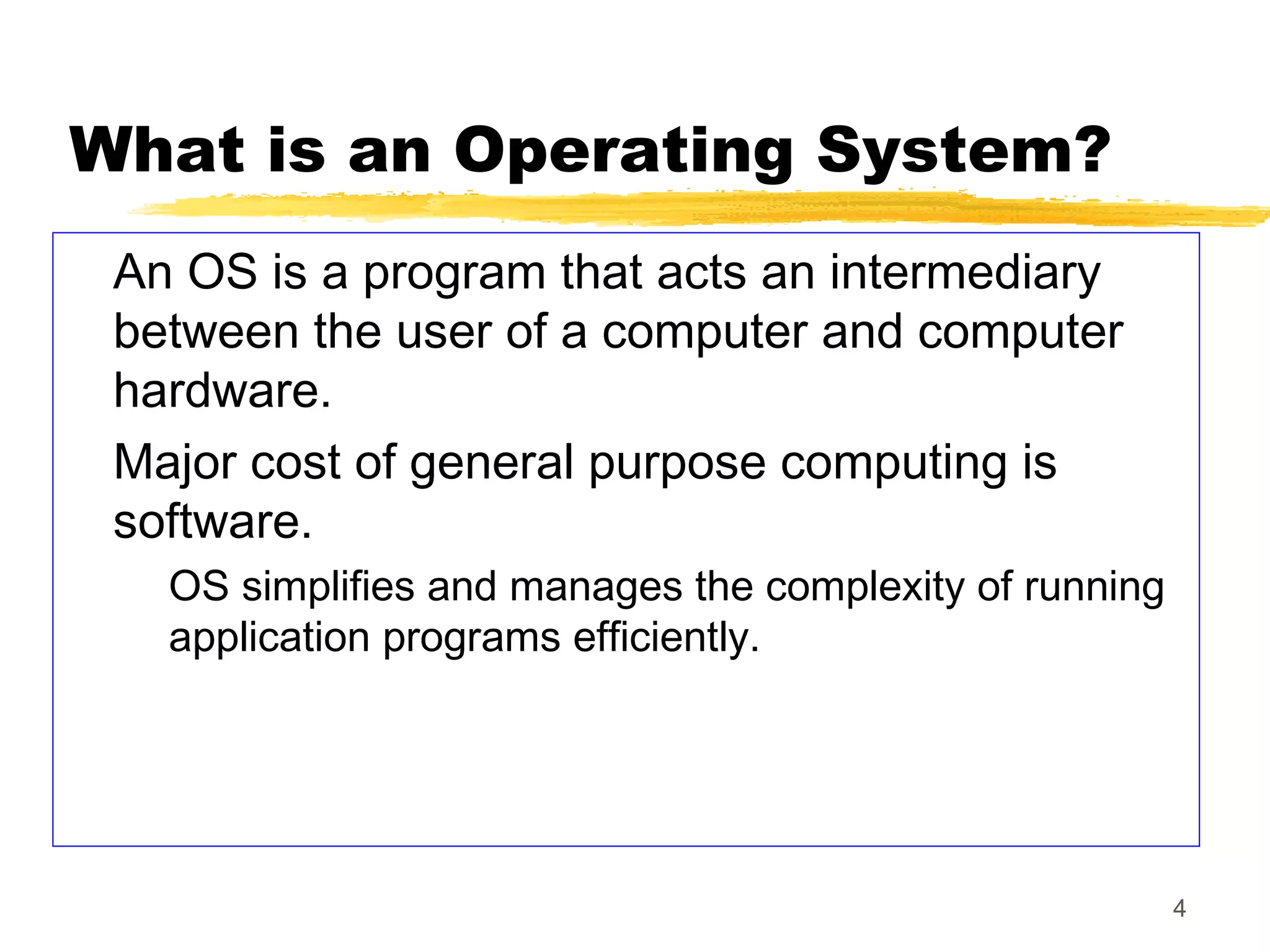 4
What is an Operating System?
An OS is a program that acts an intermediary
between the user of a computer and computer
hardware.
Major cost of general purpose computing is
software.
OS simplifies and manages the complexity of running
application programs efficiently.
 
