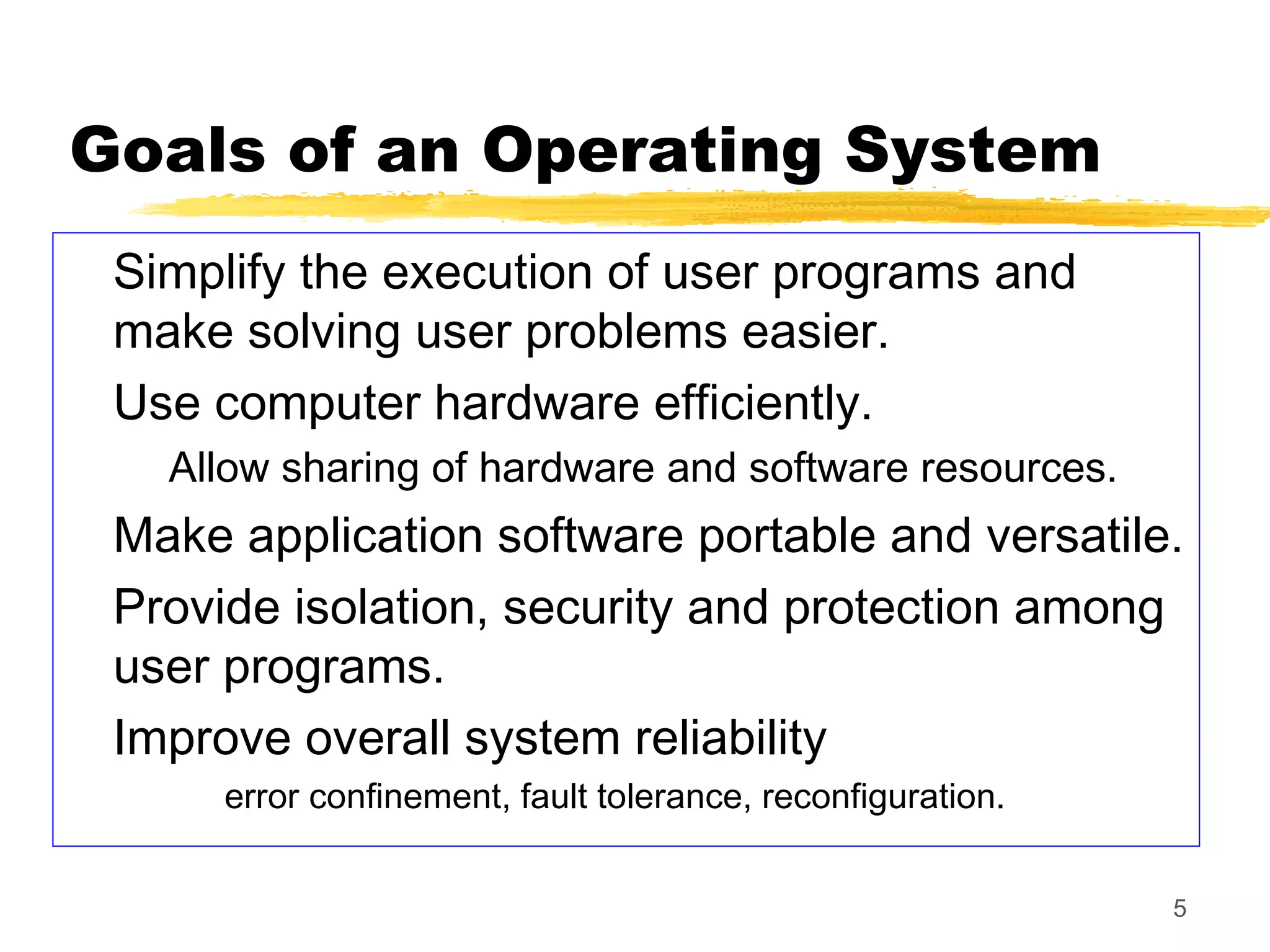 5
Goals of an Operating System
Simplify the execution of user programs and
make solving user problems easier.
Use computer hardware efficiently.
Allow sharing of hardware and software resources.
Make application software portable and versatile.
Provide isolation, security and protection among
user programs.
Improve overall system reliability
error confinement, fault tolerance, reconfiguration.
 