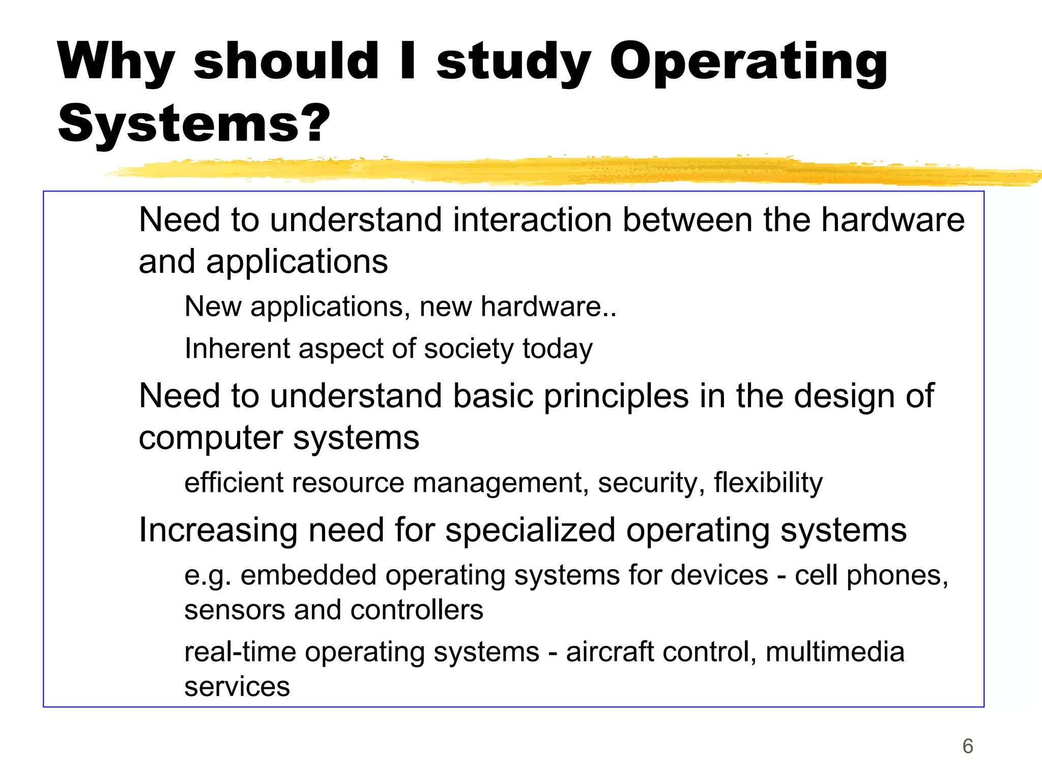 6
Why should I study Operating
Systems?
Need to understand interaction between the hardware
and applications
New applications, new hardware..
Inherent aspect of society today
Need to understand basic principles in the design of
computer systems
efficient resource management, security, flexibility
Increasing need for specialized operating systems
e.g. embedded operating systems for devices - cell phones,
sensors and controllers
real-time operating systems - aircraft control, multimedia
services
 