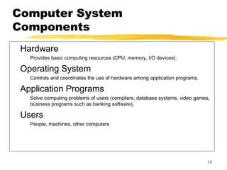 10
Computer System
Components
Hardware
Provides basic computing resources (CPU, memory, I/O devices).
Operating System
Controls and coordinates the use of hardware among application programs.
Application Programs
Solve computing problems of users (compilers, database systems, video games,
business programs such as banking software).
Users
People, machines, other computers
 
