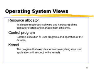 12
Operating System Views
Resource allocator
to allocate resources (software and hardware) of the
computer system and manage them efficiently.
Control program
Controls execution of user programs and operation of I/O
devices.
Kernel
The program that executes forever (everything else is an
application with respect to the kernel).
 