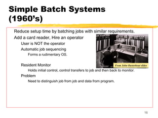 Simple Batch Systems
(1960’s)
Reduce setup time by batching jobs with similar requirements.
Add a card reader, Hire an operator
User is NOT the operator
Automatic job sequencing
Forms a rudimentary OS.
Resident Monitor
Holds initial control, control transfers to job and then back to monitor.
Problem
Need to distinguish job from job and data from program.
16
From John Ousterhout slides
 