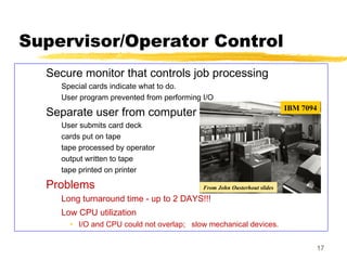 17
Supervisor/Operator Control
Secure monitor that controls job processing
Special cards indicate what to do.
User program prevented from performing I/O
Separate user from computer
User submits card deck
cards put on tape
tape processed by operator
output written to tape
tape printed on printer
Problems
Long turnaround time - up to 2 DAYS!!!
Low CPU utilization
• I/O and CPU could not overlap; slow mechanical devices.
IBM 7094
From John Ousterhout slides
 