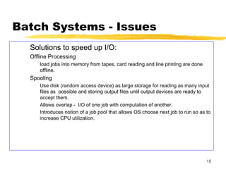 18
Batch Systems - Issues
Solutions to speed up I/O:
Offline Processing
load jobs into memory from tapes, card reading and line printing are done
offline.
Spooling
Use disk (random access device) as large storage for reading as many input
files as possible and storing output files until output devices are ready to
accept them.
Allows overlap - I/O of one job with computation of another.
Introduces notion of a job pool that allows OS choose next job to run so as to
increase CPU utilization.
 