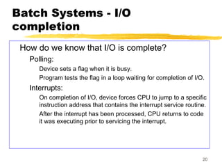 20
Batch Systems - I/O
completion
How do we know that I/O is complete?
Polling:
Device sets a flag when it is busy.
Program tests the flag in a loop waiting for completion of I/O.
Interrupts:
On completion of I/O, device forces CPU to jump to a specific
instruction address that contains the interrupt service routine.
After the interrupt has been processed, CPU returns to code
it was executing prior to servicing the interrupt.
 