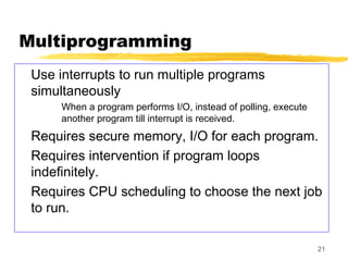 21
Multiprogramming
Use interrupts to run multiple programs
simultaneously
When a program performs I/O, instead of polling, execute
another program till interrupt is received.
Requires secure memory, I/O for each program.
Requires intervention if program loops
indefinitely.
Requires CPU scheduling to choose the next job
to run.
 