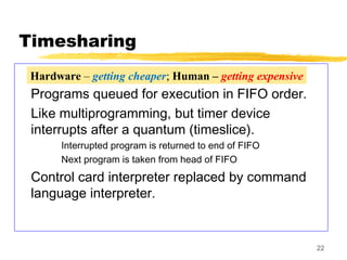 22
Timesharing
Programs queued for execution in FIFO order.
Like multiprogramming, but timer device
interrupts after a quantum (timeslice).
Interrupted program is returned to end of FIFO
Next program is taken from head of FIFO
Control card interpreter replaced by command
language interpreter.
Hardware – getting cheaper; Human – getting expensive
 