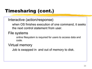 23
Timesharing (cont.)
Interactive (action/response)
when OS finishes execution of one command, it seeks
the next control statement from user.
File systems
online filesystem is required for users to access data and
code.
Virtual memory
Job is swapped in and out of memory to disk.
 
