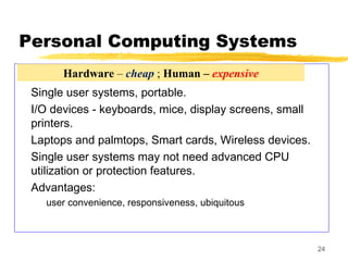 24
Personal Computing Systems
Single user systems, portable.
I/O devices - keyboards, mice, display screens, small
printers.
Laptops and palmtops, Smart cards, Wireless devices.
Single user systems may not need advanced CPU
utilization or protection features.
Advantages:
user convenience, responsiveness, ubiquitous
Hardware – cheap ; Human – expensive
 
