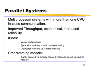 25
Parallel Systems
Multiprocessor systems with more than one CPU
in close communication.
Improved Throughput, economical, increased
reliability.
Kinds:
• Vector and pipelined
• Symmetric and asymmetric multiprocessing
• Distributed memory vs. shared memory
Programming models:
• Tightly coupled vs. loosely coupled ,message-based vs. shared
variable
 