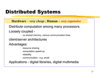 27
Distributed Systems
Distribute computation among many processors.
Loosely coupled -
• no shared memory, various communication lines
client/server architectures
Advantages:
• resource sharing
• computation speed-up
• reliability
• communication - e.g. email
Applications - digital libraries, digital multimedia
Hardware – very cheap ; Human – very expensive
 