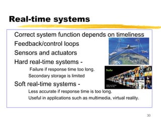 30
Real-time systems
Correct system function depends on timeliness
Feedback/control loops
Sensors and actuators
Hard real-time systems -
Failure if response time too long.
Secondary storage is limited
Soft real-time systems -
Less accurate if response time is too long.
Useful in applications such as multimedia, virtual reality.
 