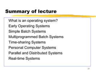 31
Summary of lecture
What is an operating system?
Early Operating Systems
Simple Batch Systems
Multiprogrammed Batch Systems
Time-sharing Systems
Personal Computer Systems
Parallel and Distributed Systems
Real-time Systems
 