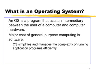 4
What is an Operating System?
An OS is a program that acts an intermediary
between the user of a computer and computer
hardware.
Major cost of general purpose computing is
software.
OS simplifies and manages the complexity of running
application programs efficiently.
 