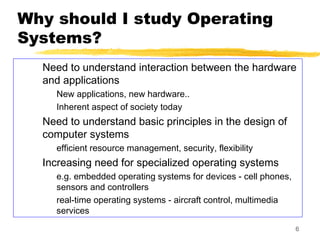 6
Why should I study Operating
Systems?
Need to understand interaction between the hardware
and applications
New applications, new hardware..
Inherent aspect of society today
Need to understand basic principles in the design of
computer systems
efficient resource management, security, flexibility
Increasing need for specialized operating systems
e.g. embedded operating systems for devices - cell phones,
sensors and controllers
real-time operating systems - aircraft control, multimedia
services
 
