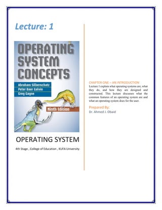 OPERATING SYSTEM
4th Stage , College of Education , KUFA University
CHAPTER ONE – AN INTRODUCTION
Lecture 1 explain what operating systems are, what
they do, and how they are designed and
constructed. This lecture discusses what the
common features of an operating system are and
what an operating system does for the user.
Prepared By:
Dr. Ahmed J. Obaid
Lecture: 1
 