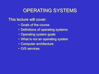 OPERATING SYSTEMS
• Goals of the course
• Definitions of operating systems
• Operating system goals
• What is not an operating system
• Computer architecture
• O/S services
This lecture will cover:
 