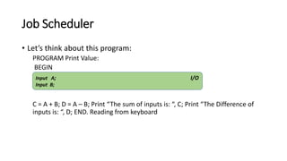 Job Scheduler
• Let’s think about this program:
PROGRAM Print Value:
BEGIN
C = A + B; D = A – B; Print “The sum of inputs is: “, C; Print “The Difference of
inputs is: “, D; END. Reading from keyboard
Input A; I/O
Input B;
 