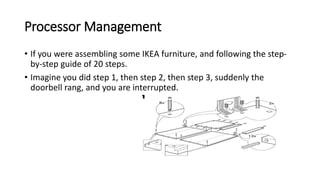 Processor Management
• If you were assembling some IKEA furniture, and following the step-
by-step guide of 20 steps.
• Imagine you did step 1, then step 2, then step 3, suddenly the
doorbell rang, and you are interrupted.
 