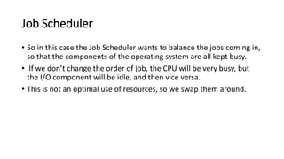 Job Scheduler
• So in this case the Job Scheduler wants to balance the jobs coming in,
so that the components of the operating system are all kept busy.
• If we don’t change the order of job, the CPU will be very busy, but
the I/O component will be idle, and then vice versa.
• This is not an optimal use of resources, so we swap them around.
 
