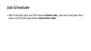 Job Scheduler
• We'll call jobs that are CPU-bound Batch Jobs, and we’ll call jobs that
have a lot of I/O operations Interactive Jobs.
 