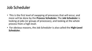 Job Scheduler
• This is the first level of swapping of processes that will occur, and
more will be done by the Process Scheduler. The Job Scheduler is
looking at jobs (or groups of processes), and looking at the whole
process from a high-level.
• For obvious reasons, the Job Scheduler is also called the High-Level
Scheduler.
 