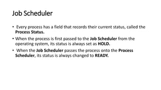 Job Scheduler
• Every process has a field that records their current status, called the
Process Status.
• When the process is first passed to the Job Scheduler from the
operating system, its status is always set as HOLD.
• When the Job Scheduler passes the process onto the Process
Scheduler, its status is always changed to READY.
 