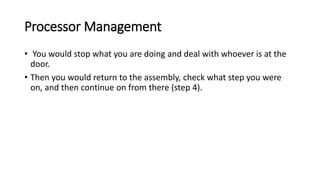 Processor Management
• You would stop what you are doing and deal with whoever is at the
door.
• Then you would return to the assembly, check what step you were
on, and then continue on from there (step 4).
 