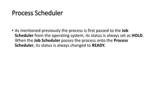 Process Scheduler
• As mentioned previously the process is first passed to the Job
Scheduler from the operating system, its status is always set as HOLD.
When the Job Scheduler passes the process onto the Process
Scheduler, its status is always changed to READY.
 