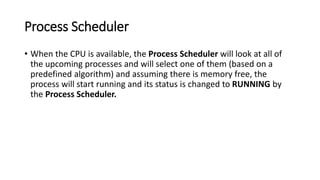 Process Scheduler
• When the CPU is available, the Process Scheduler will look at all of
the upcoming processes and will select one of them (based on a
predefined algorithm) and assuming there is memory free, the
process will start running and its status is changed to RUNNING by
the Process Scheduler.
 