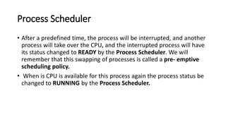 Process Scheduler
• After a predefined time, the process will be interrupted, and another
process will take over the CPU, and the interrupted process will have
its status changed to READY by the Process Scheduler. We will
remember that this swapping of processes is called a pre- emptive
scheduling policy.
• When is CPU is available for this process again the process status be
changed to RUNNING by the Process Scheduler.
 