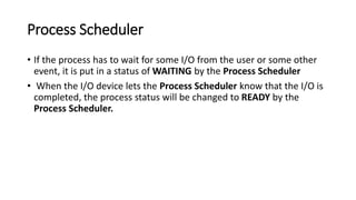 Process Scheduler
• If the process has to wait for some I/O from the user or some other
event, it is put in a status of WAITING by the Process Scheduler
• When the I/O device lets the Process Scheduler know that the I/O is
completed, the process status will be changed to READY by the
Process Scheduler.
 