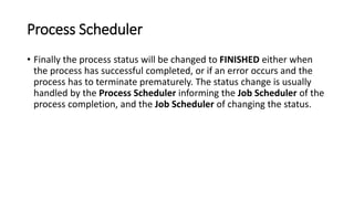 Process Scheduler
• Finally the process status will be changed to FINISHED either when
the process has successful completed, or if an error occurs and the
process has to terminate prematurely. The status change is usually
handled by the Process Scheduler informing the Job Scheduler of the
process completion, and the Job Scheduler of changing the status.
 