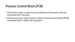 Process Control Block (PCB)
• The Process status is only one of a collection of descriptors that are
associated with a process.
• Each process has a data structure called a Process Control Block (PCB)
associated with it, rather like a passport.
 