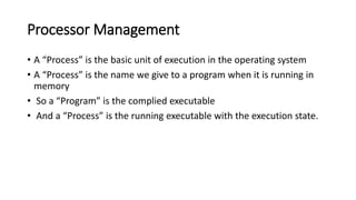 Processor Management
• A “Process” is the basic unit of execution in the operating system
• A “Process” is the name we give to a program when it is running in
memory
• So a “Program” is the complied executable
• And a “Process” is the running executable with the execution state.
 