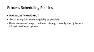 Process Scheduling Policies
• MAXIMUM THROUGHPUT
• Get as many jobs done as quickly as possible.
• There are several ways to achieve this, e.g. run only short jobs, run
jobs without interruptions.
 