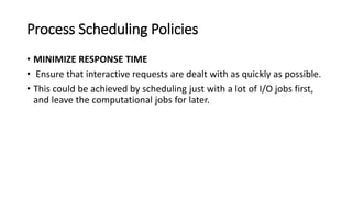 Process Scheduling Policies
• MINIMIZE RESPONSE TIME
• Ensure that interactive requests are dealt with as quickly as possible.
• This could be achieved by scheduling just with a lot of I/O jobs first,
and leave the computational jobs for later.
 