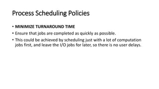 Process Scheduling Policies
• MINIMIZE TURNAROUND TIME
• Ensure that jobs are completed as quickly as possible.
• This could be achieved by scheduling just with a lot of computation
jobs first, and leave the I/O jobs for later, so there is no user delays.
 