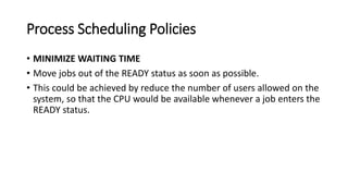 Process Scheduling Policies
• MINIMIZE WAITING TIME
• Move jobs out of the READY status as soon as possible.
• This could be achieved by reduce the number of users allowed on the
system, so that the CPU would be available whenever a job enters the
READY status.
 