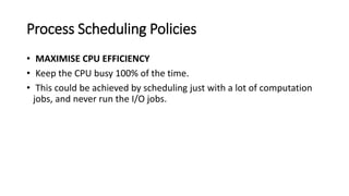 Process Scheduling Policies
• MAXIMISE CPU EFFICIENCY
• Keep the CPU busy 100% of the time.
• This could be achieved by scheduling just with a lot of computation
jobs, and never run the I/O jobs.
 
