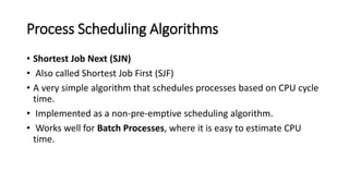 Process Scheduling Algorithms
• Shortest Job Next (SJN)
• Also called Shortest Job First (SJF)
• A very simple algorithm that schedules processes based on CPU cycle
time.
• Implemented as a non-pre-emptive scheduling algorithm.
• Works well for Batch Processes, where it is easy to estimate CPU
time.
 