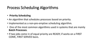Process Scheduling Algorithms
• Priority Scheduling
• An algorithm that schedules processes based on priority.
• Implemented as a non-pre-emptive scheduling algorithm.
• One of the most common algorithms used in systems that are mainly
Batch Processes.
• If two jobs come in of equal priority are READY, if works on a FIRST
COME, FIRST SERVED basis.
 