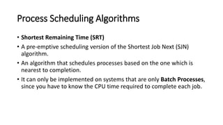 Process Scheduling Algorithms
• Shortest Remaining Time (SRT)
• A pre-emptive scheduling version of the Shortest Job Next (SJN)
algorithm.
• An algorithm that schedules processes based on the one which is
nearest to completion.
• It can only be implemented on systems that are only Batch Processes,
since you have to know the CPU time required to complete each job.
 