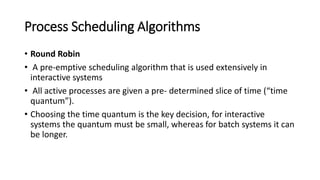 Process Scheduling Algorithms
• Round Robin
• A pre-emptive scheduling algorithm that is used extensively in
interactive systems
• All active processes are given a pre- determined slice of time (“time
quantum”).
• Choosing the time quantum is the key decision, for interactive
systems the quantum must be small, whereas for batch systems it can
be longer.
 