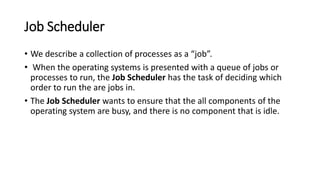 Job Scheduler
• We describe a collection of processes as a “job”.
• When the operating systems is presented with a queue of jobs or
processes to run, the Job Scheduler has the task of deciding which
order to run the are jobs in.
• The Job Scheduler wants to ensure that the all components of the
operating system are busy, and there is no component that is idle.
 