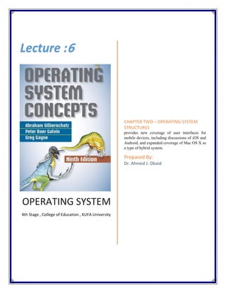 OPERATING SYSTEM
4th Stage , College of Education , KUFA University
CHAPTER TWO – OPERATING-SYSTEM
STRUCTURES
provides new coverage of user interfaces for
mobile devices, including discussions of iOS and
Android, and expanded coverage of Mac OS X as
a type of hybrid system.
Prepared By:
Dr. Ahmed J. Obaid
Lecture :6
 