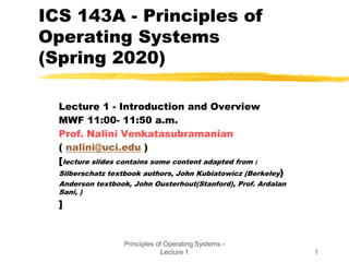 Principles of Operating Systems -
Lecture 1 1
ICS 143A - Principles of
Operating Systems
(Spring 2020)
Lecture 1 - Introduction and Overview
MWF 11:00- 11:50 a.m.
Prof. Nalini Venkatasubramanian
( nalini@uci.edu )
[lecture slides contains some content adapted from :
Silberschatz textbook authors, John Kubiatowicz (Berkeley)
Anderson textbook, John Ousterhout(Stanford), Prof. Ardalan
Sani, )
]
 