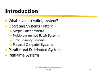 Principles of Operating Systems -
Lecture 1 10
Introduction
● What is an operating system?
● Operating Systems History
● Simple Batch Systems
● Multiprogrammed Batch Systems
● Time-sharing Systems
● Personal Computer Systems
● Parallel and Distributed Systems
● Real-time Systems
 